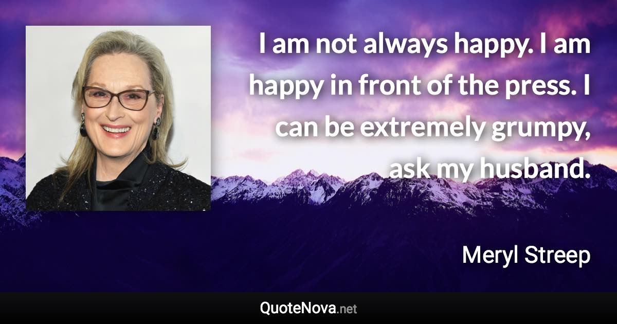 I am not always happy. I am happy in front of the press. I can be extremely grumpy, ask my husband. - Meryl Streep quote