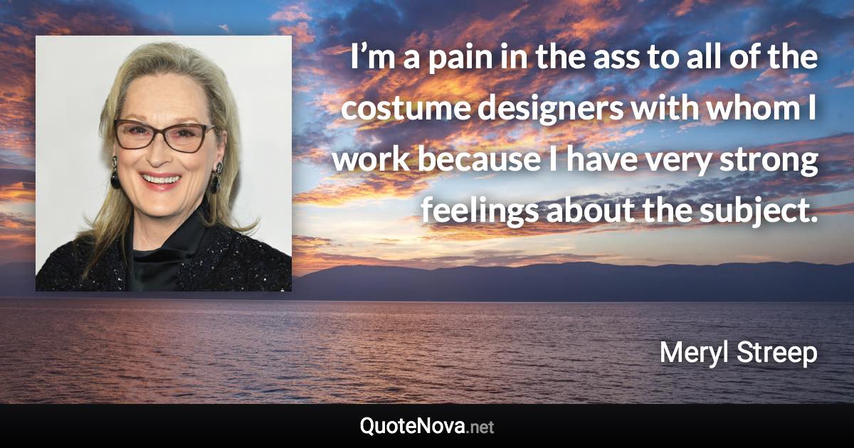 I’m a pain in the ass to all of the costume designers with whom I work because I have very strong feelings about the subject. - Meryl Streep quote