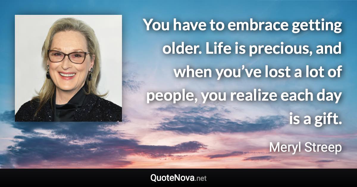 You have to embrace getting older. Life is precious, and when you’ve lost a lot of people, you realize each day is a gift. - Meryl Streep quote