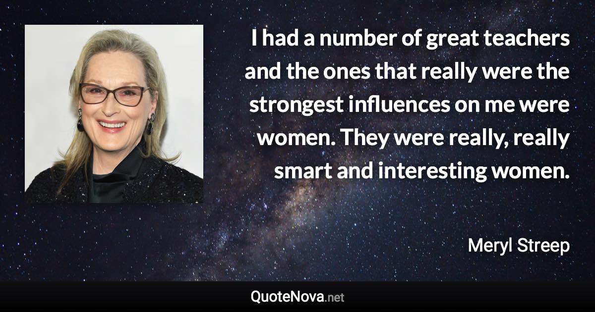 I had a number of great teachers and the ones that really were the strongest influences on me were women. They were really, really smart and interesting women. - Meryl Streep quote