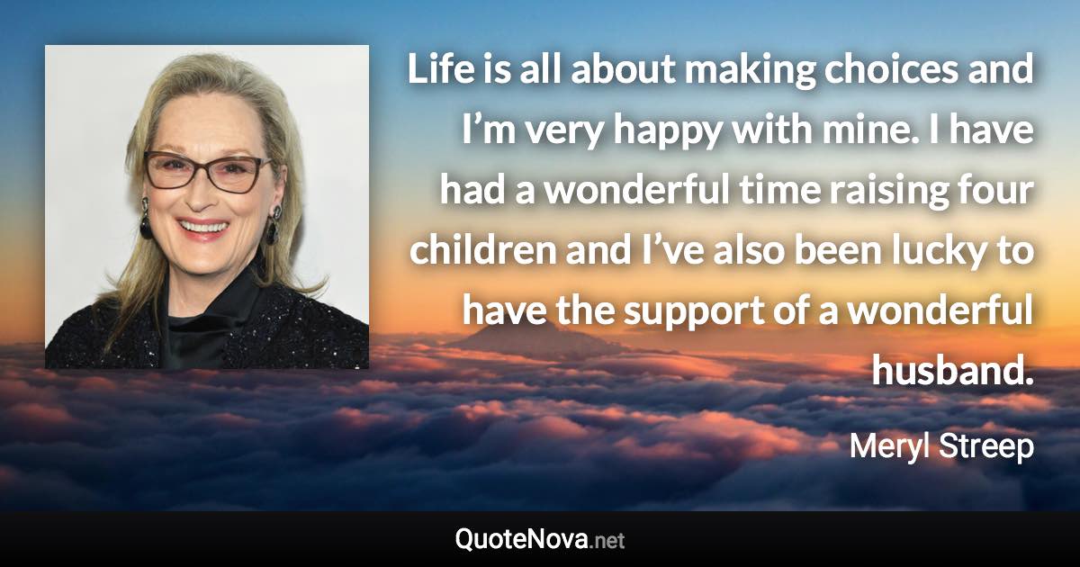 Life is all about making choices and I’m very happy with mine. I have had a wonderful time raising four children and I’ve also been lucky to have the support of a wonderful husband. - Meryl Streep quote