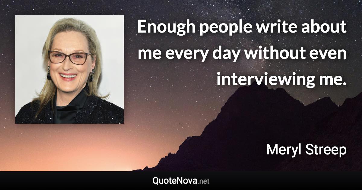 Enough people write about me every day without even interviewing me. - Meryl Streep quote