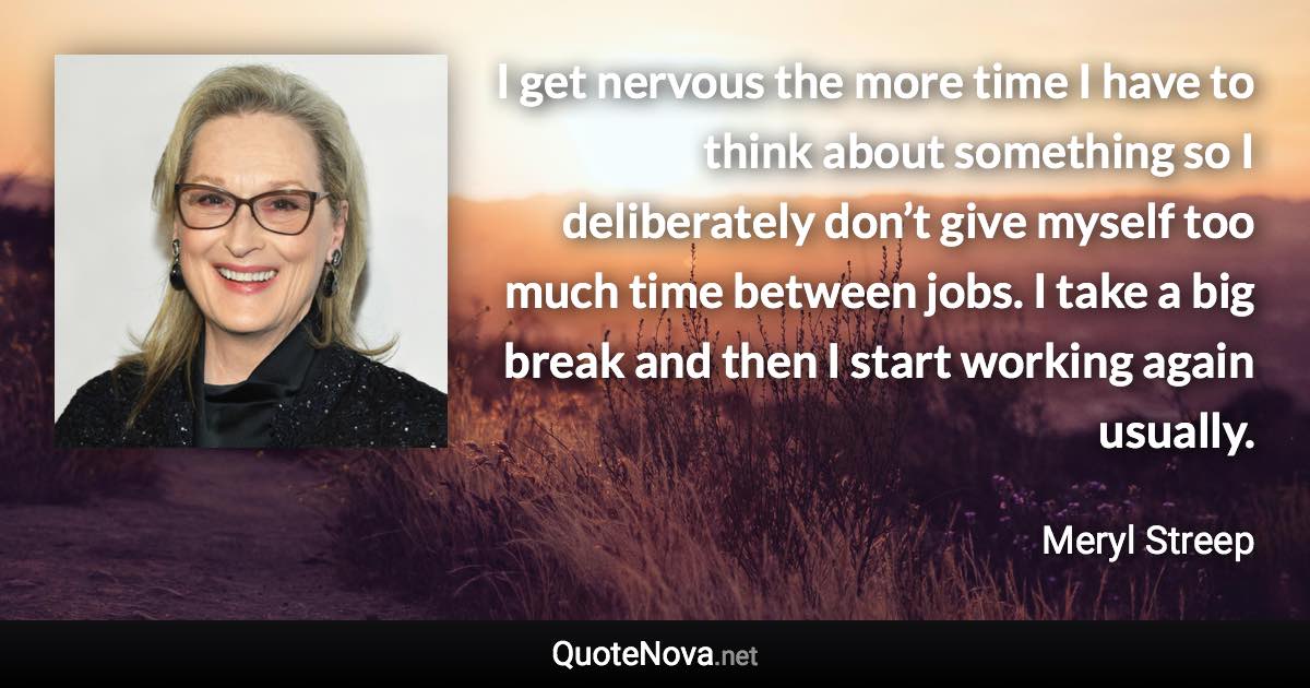 I get nervous the more time I have to think about something so I deliberately don’t give myself too much time between jobs. I take a big break and then I start working again usually. - Meryl Streep quote