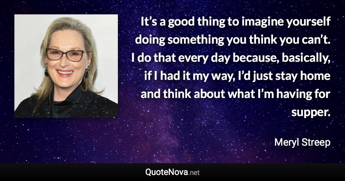 It’s a good thing to imagine yourself doing something you think you can’t. I do that every day because, basically, if I had it my way, I’d just stay home and think about what I’m having for supper. - Meryl Streep quote