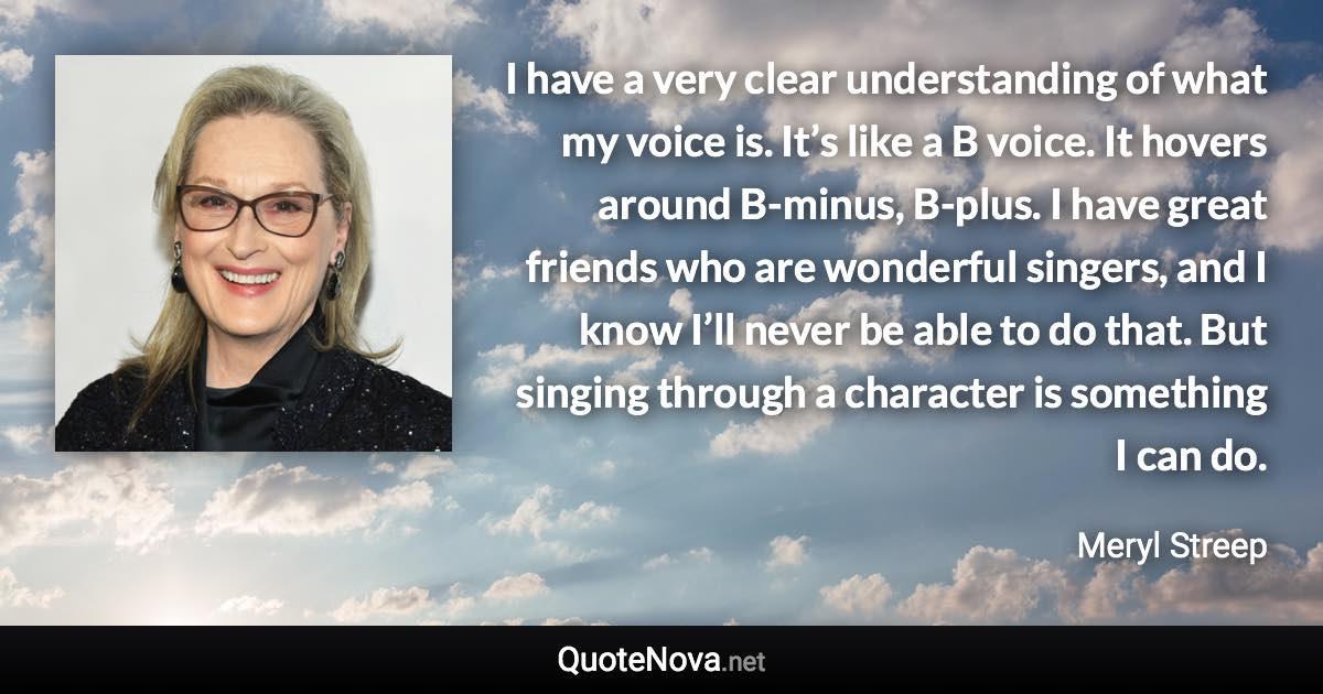 I have a very clear understanding of what my voice is. It’s like a B voice. It hovers around B-minus, B-plus. I have great friends who are wonderful singers, and I know I’ll never be able to do that. But singing through a character is something I can do. - Meryl Streep quote