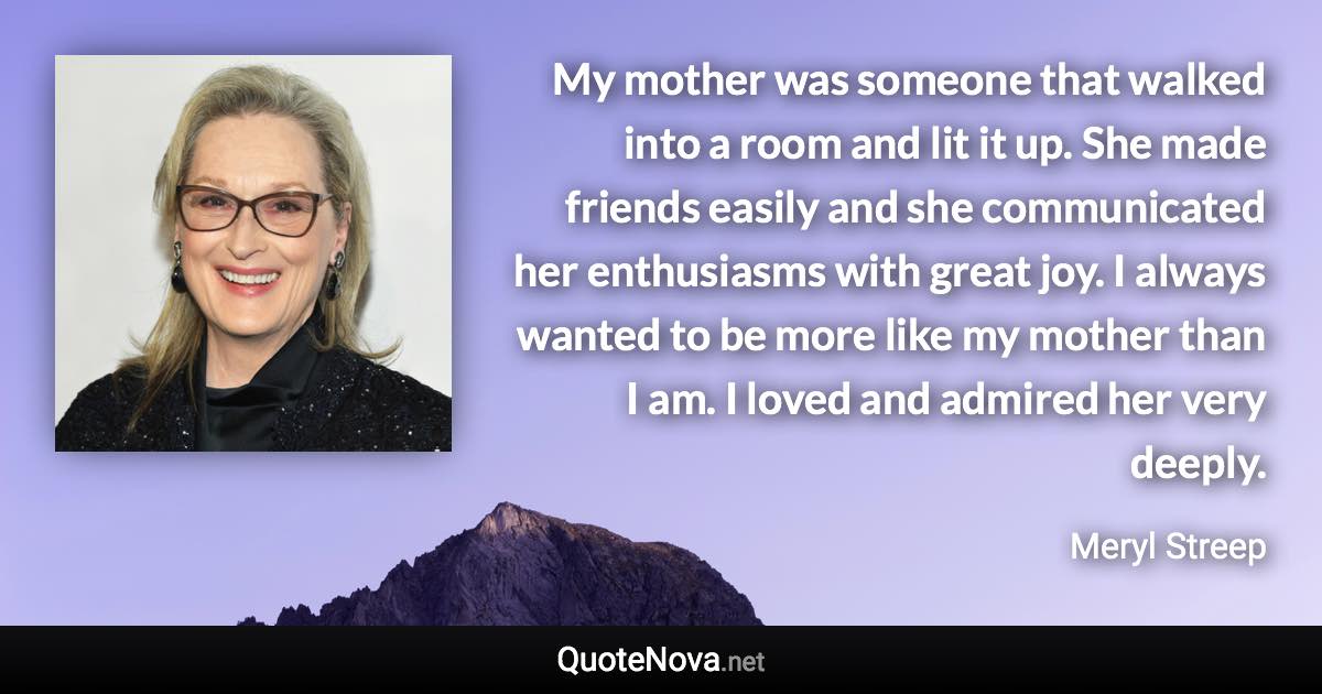 My mother was someone that walked into a room and lit it up. She made friends easily and she communicated her enthusiasms with great joy. I always wanted to be more like my mother than I am. I loved and admired her very deeply. - Meryl Streep quote