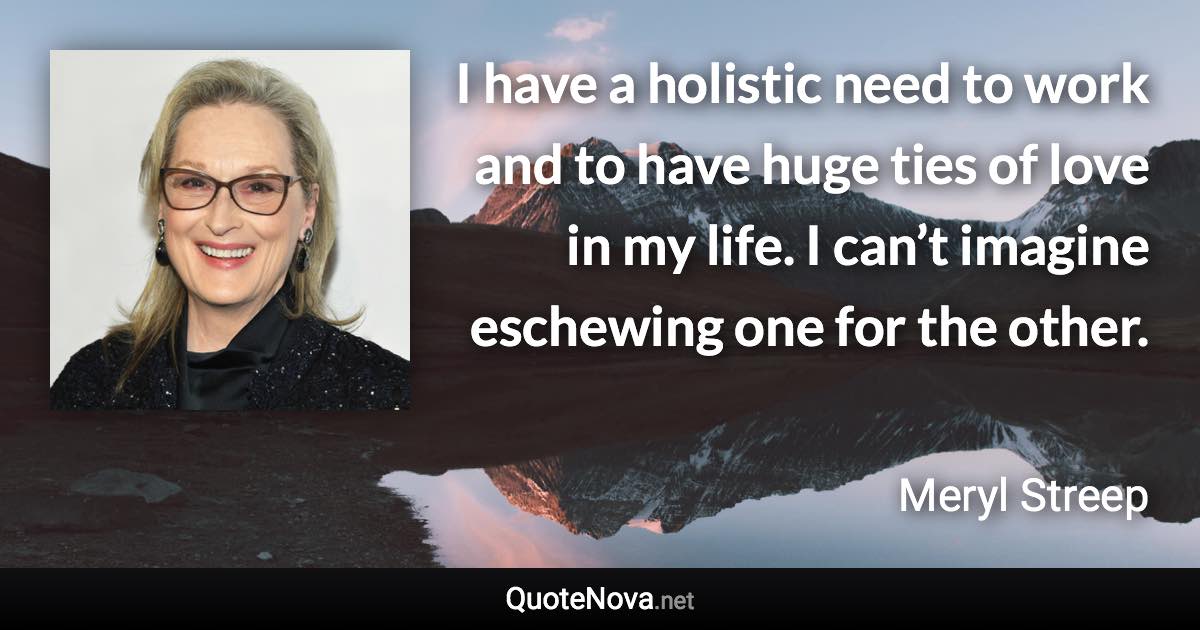 I have a holistic need to work and to have huge ties of love in my life. I can’t imagine eschewing one for the other. - Meryl Streep quote