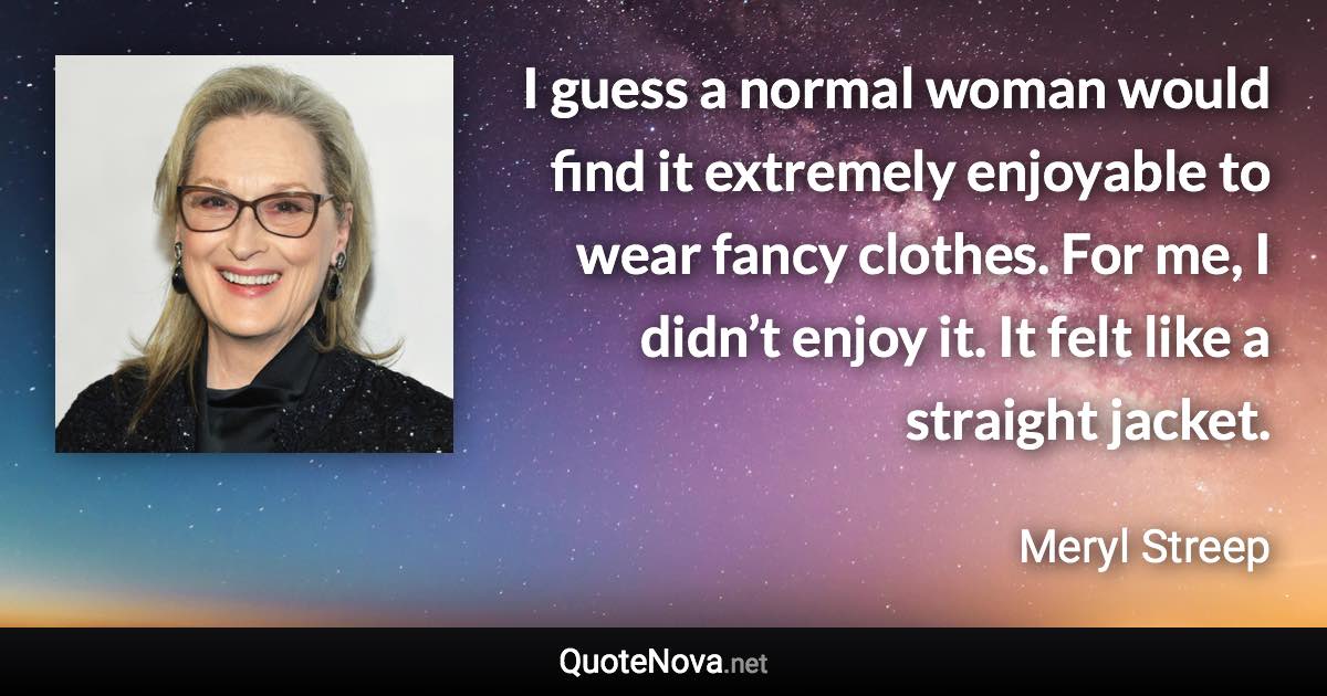 I guess a normal woman would find it extremely enjoyable to wear fancy clothes. For me, I didn’t enjoy it. It felt like a straight jacket. - Meryl Streep quote