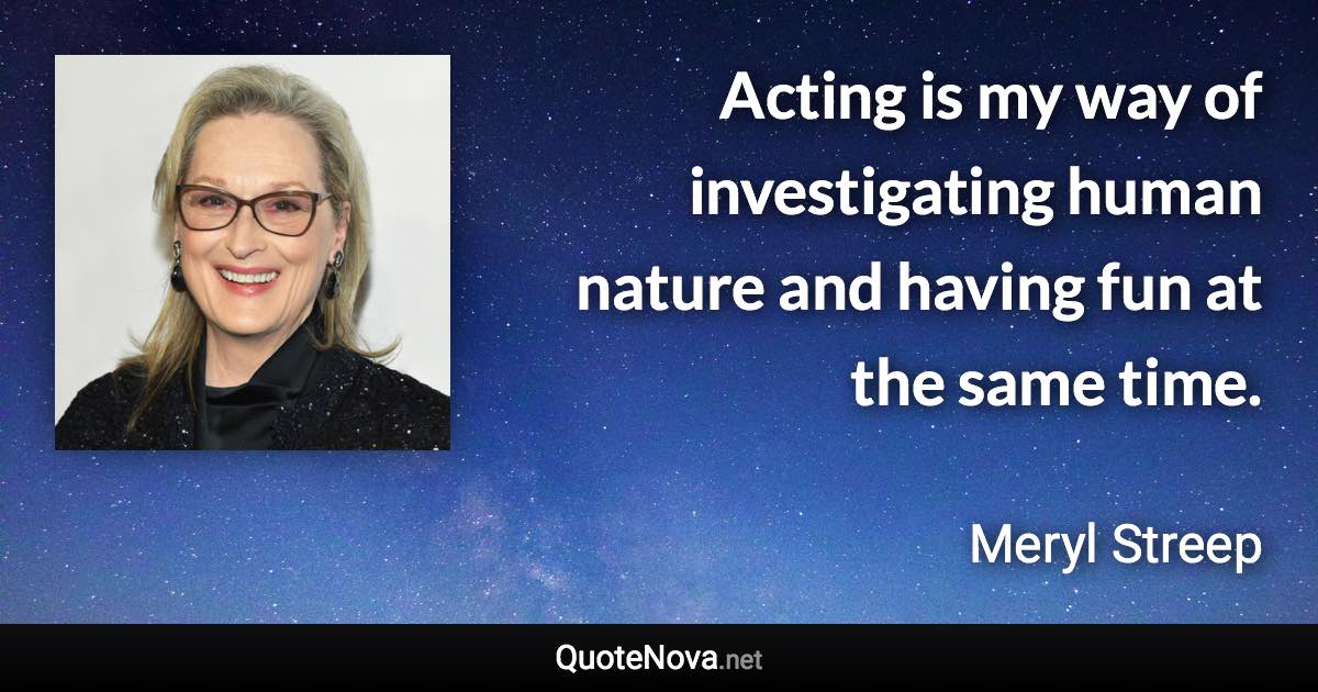 Acting is my way of investigating human nature and having fun at the same time. - Meryl Streep quote