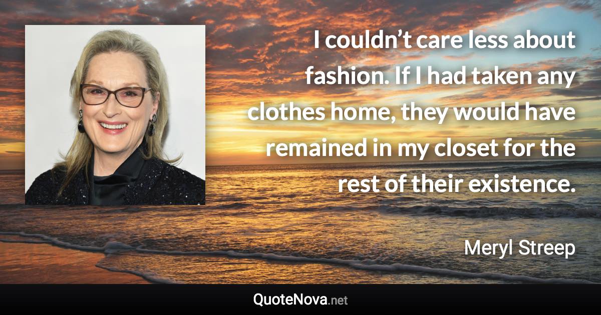 I couldn’t care less about fashion. If I had taken any clothes home, they would have remained in my closet for the rest of their existence. - Meryl Streep quote