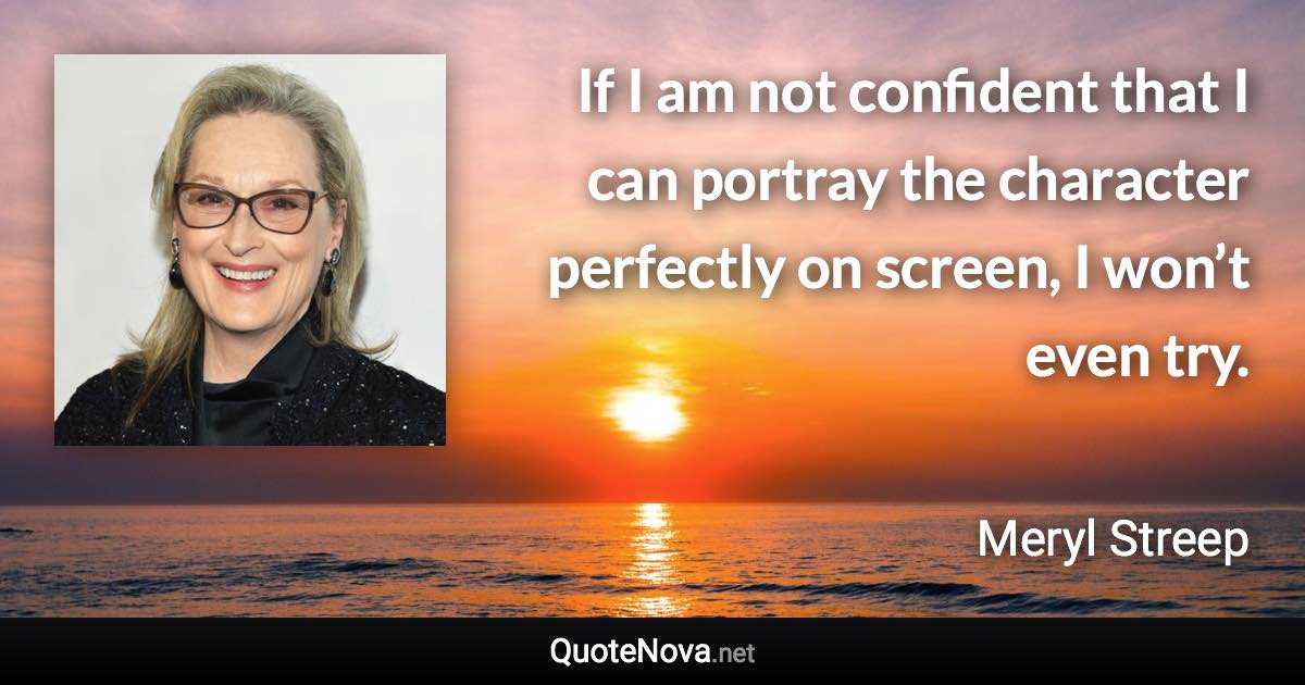 If I am not confident that I can portray the character perfectly on screen, I won’t even try. - Meryl Streep quote