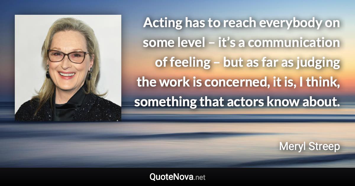 Acting has to reach everybody on some level – it’s a communication of feeling – but as far as judging the work is concerned, it is, I think, something that actors know about. - Meryl Streep quote