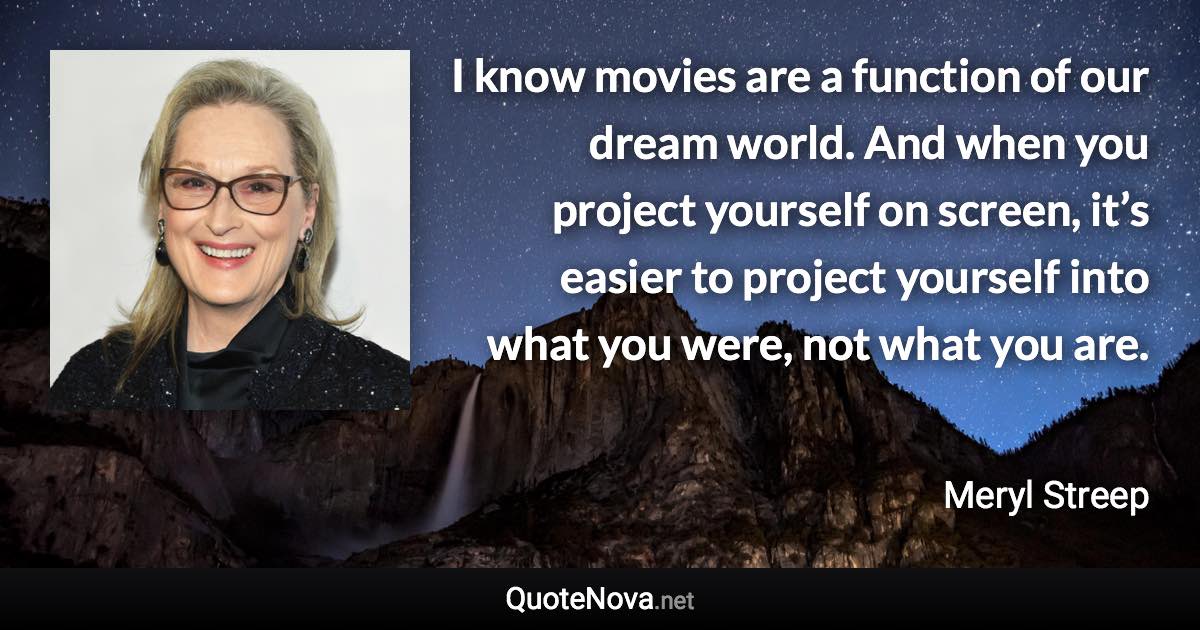 I know movies are a function of our dream world. And when you project yourself on screen, it’s easier to project yourself into what you were, not what you are. - Meryl Streep quote