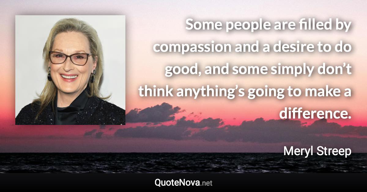 Some people are filled by compassion and a desire to do good, and some simply don’t think anything’s going to make a difference. - Meryl Streep quote