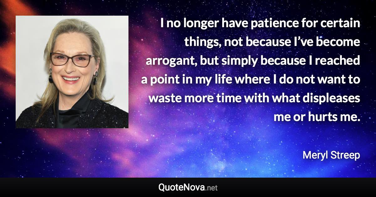 I no longer have patience for certain things, not because I’ve become arrogant, but simply because I reached a point in my life where I do not want to waste more time with what displeases me or hurts me. - Meryl Streep quote