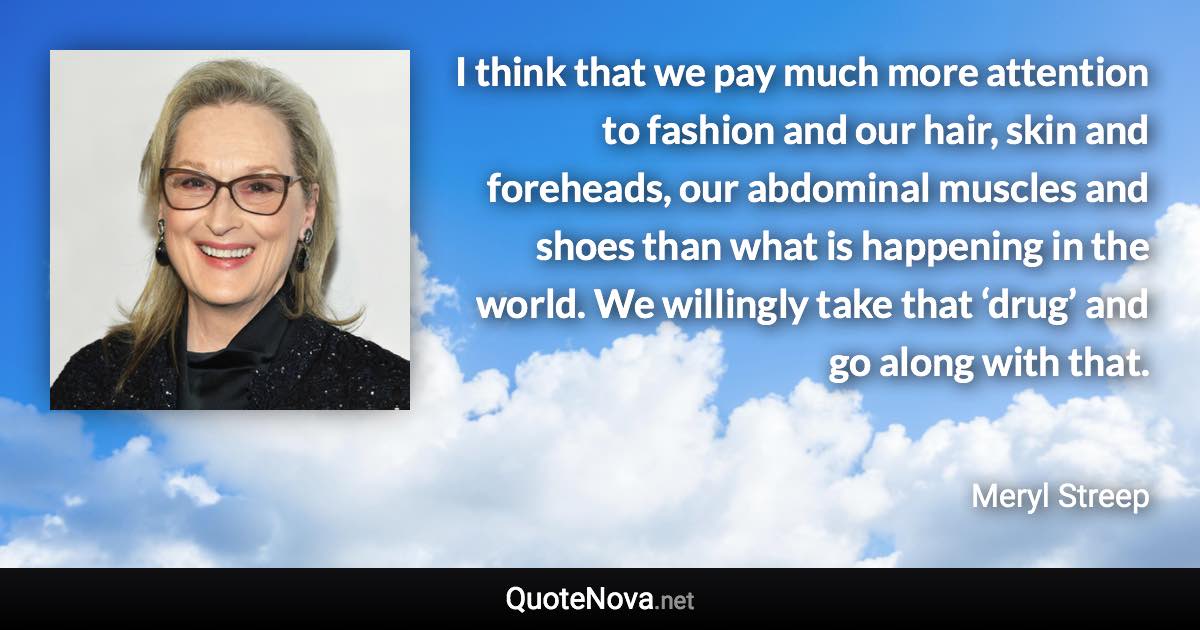 I think that we pay much more attention to fashion and our hair, skin and foreheads, our abdominal muscles and shoes than what is happening in the world. We willingly take that ‘drug’ and go along with that. - Meryl Streep quote