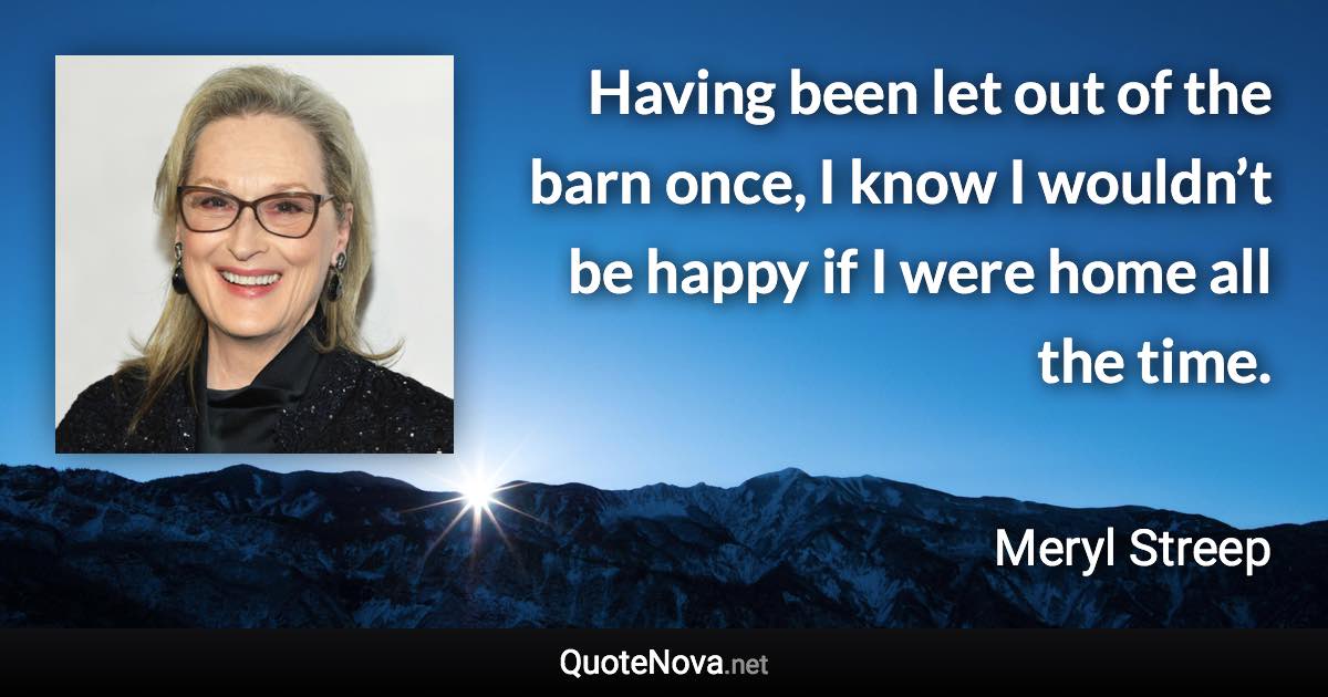 Having been let out of the barn once, I know I wouldn’t be happy if I were home all the time. - Meryl Streep quote