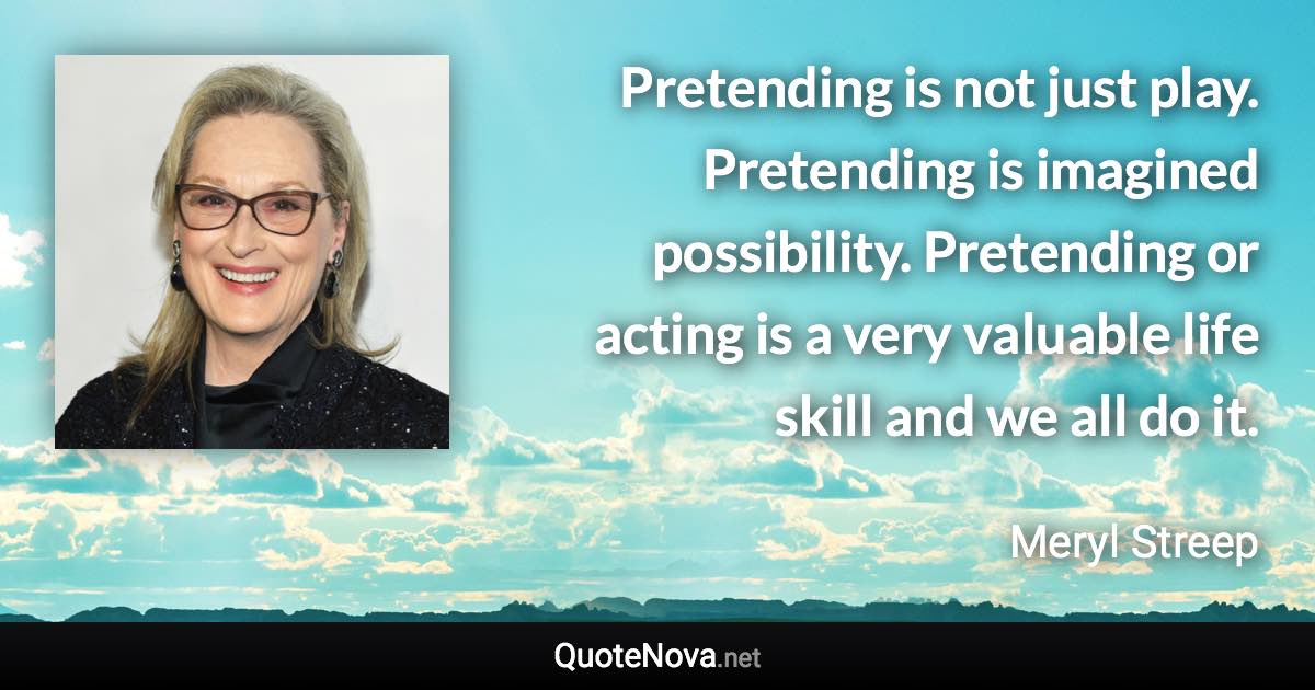 Pretending is not just play. Pretending is imagined possibility. Pretending or acting is a very valuable life skill and we all do it. - Meryl Streep quote