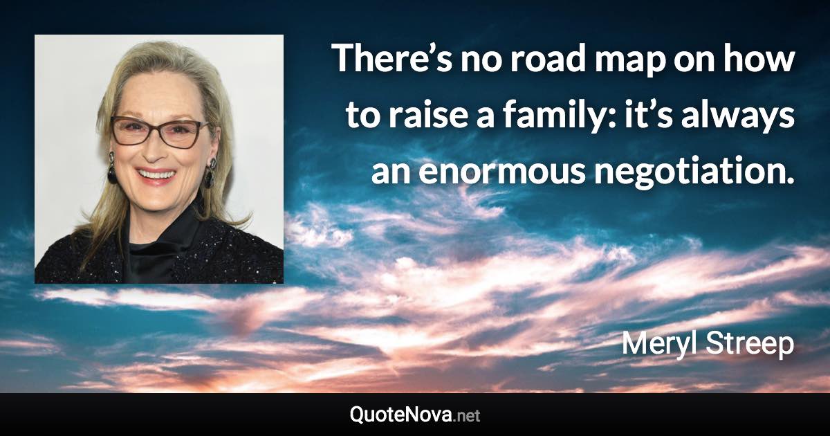 There’s no road map on how to raise a family: it’s always an enormous negotiation. - Meryl Streep quote