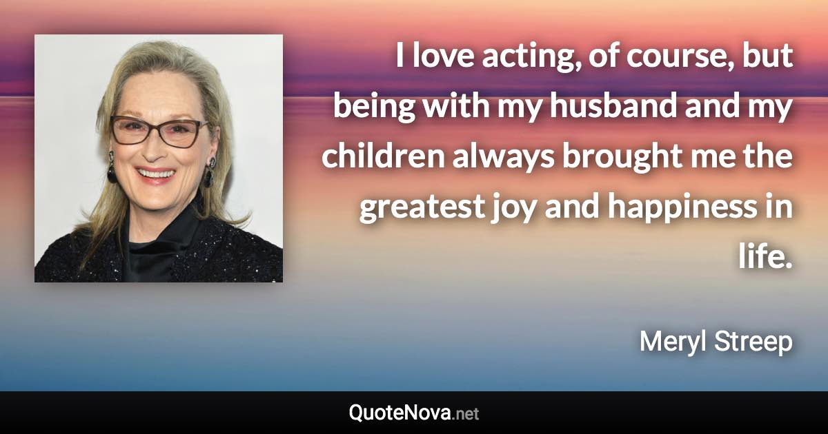 I love acting, of course, but being with my husband and my children always brought me the greatest joy and happiness in life. - Meryl Streep quote