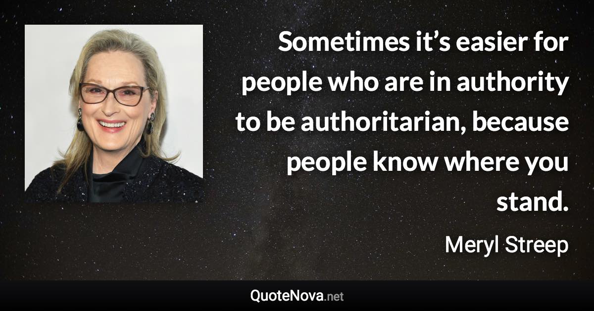 Sometimes it’s easier for people who are in authority to be authoritarian, because people know where you stand. - Meryl Streep quote