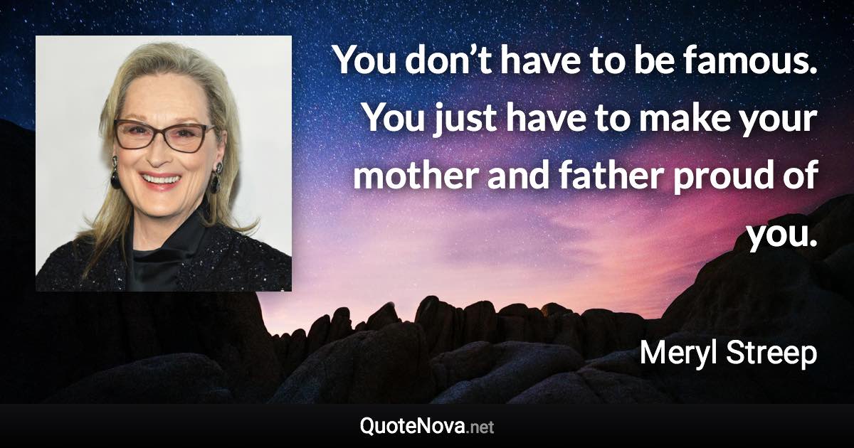 You don’t have to be famous. You just have to make your mother and father proud of you. - Meryl Streep quote