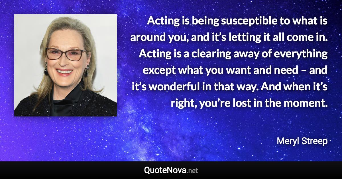 Acting is being susceptible to what is around you, and it’s letting it all come in. Acting is a clearing away of everything except what you want and need – and it’s wonderful in that way. And when it’s right, you’re lost in the moment. - Meryl Streep quote