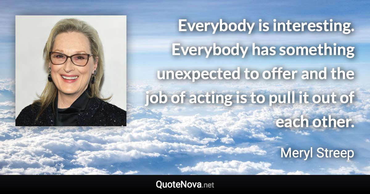 Everybody is interesting. Everybody has something unexpected to offer and the job of acting is to pull it out of each other. - Meryl Streep quote