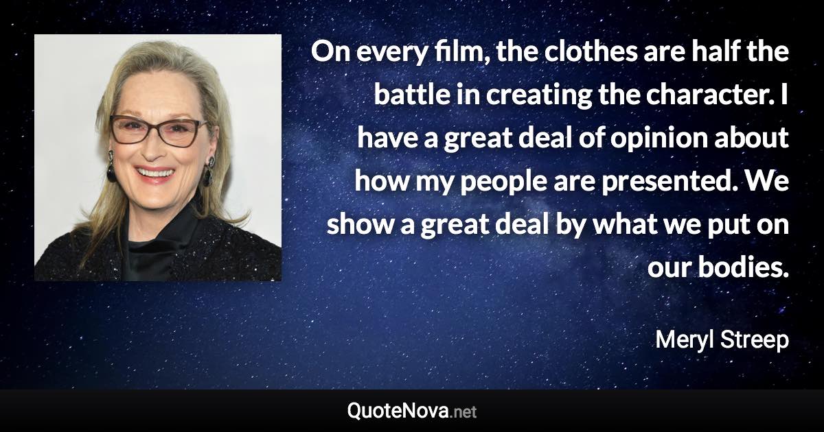 On every film, the clothes are half the battle in creating the character. I have a great deal of opinion about how my people are presented. We show a great deal by what we put on our bodies. - Meryl Streep quote