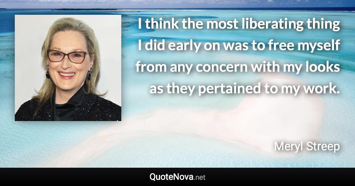 I think the most liberating thing I did early on was to free myself from any concern with my looks as they pertained to my work. - Meryl Streep quote