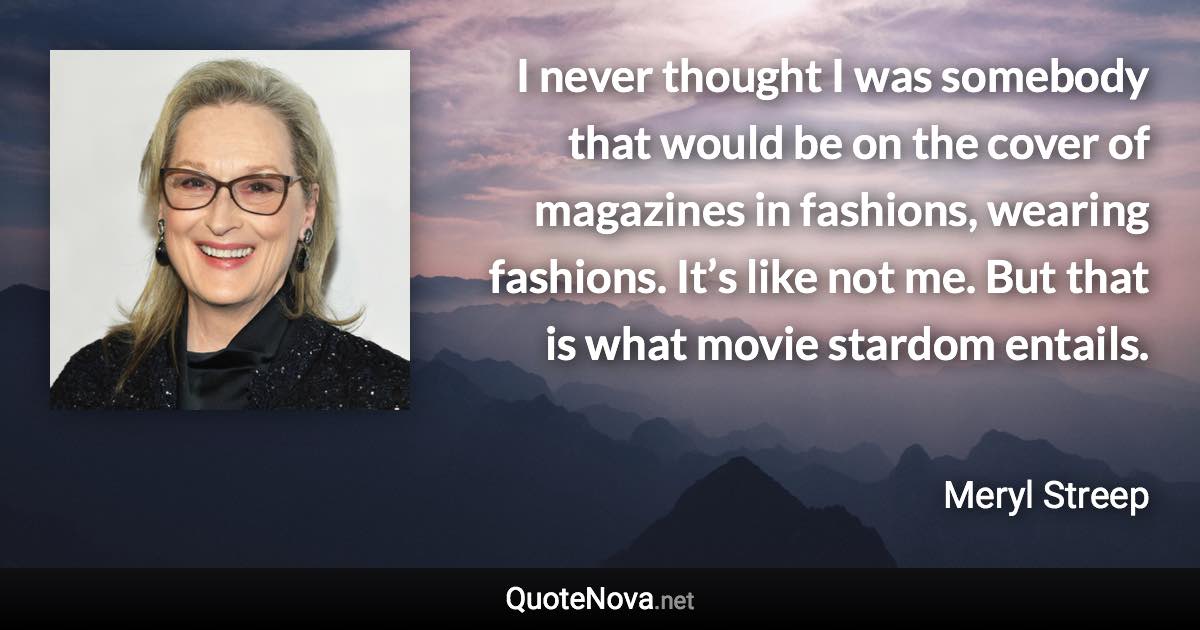 I never thought I was somebody that would be on the cover of magazines in fashions, wearing fashions. It’s like not me. But that is what movie stardom entails. - Meryl Streep quote