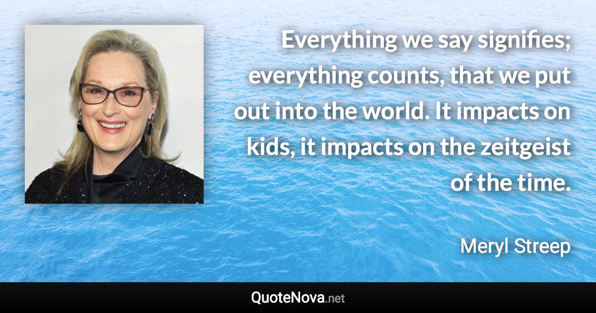 Everything we say signifies; everything counts, that we put out into the world. It impacts on kids, it impacts on the zeitgeist of the time. - Meryl Streep quote