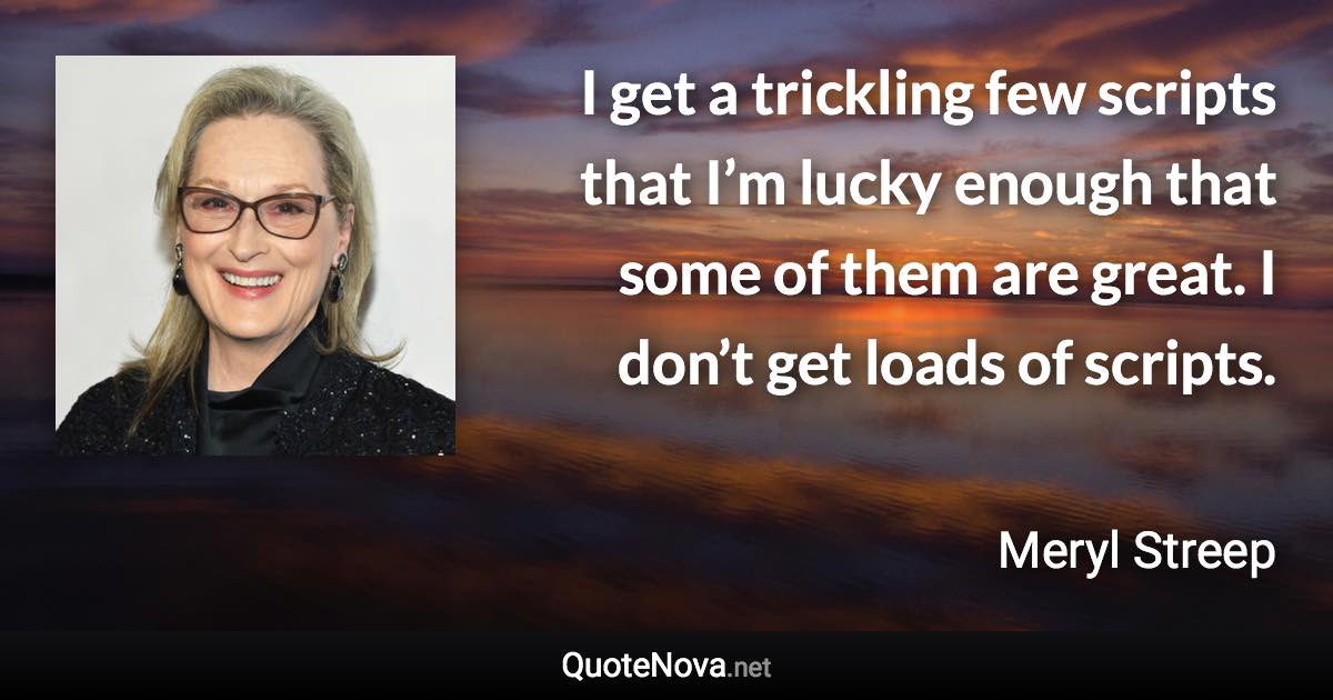 I get a trickling few scripts that I’m lucky enough that some of them are great. I don’t get loads of scripts. - Meryl Streep quote