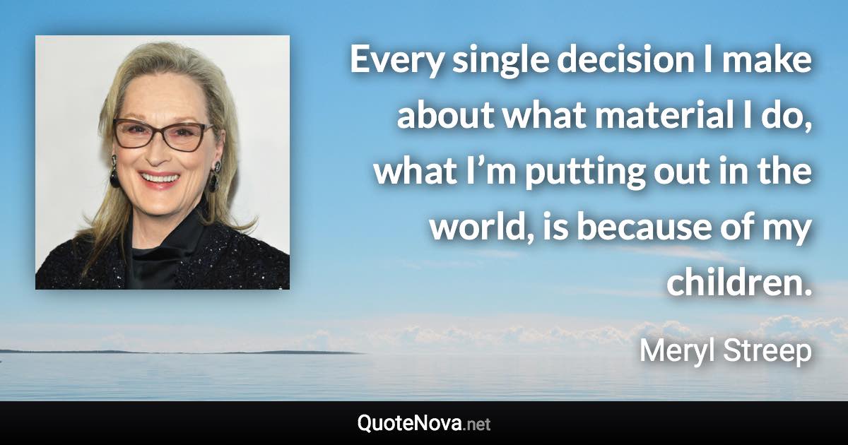 Every single decision I make about what material I do, what I’m putting out in the world, is because of my children. - Meryl Streep quote