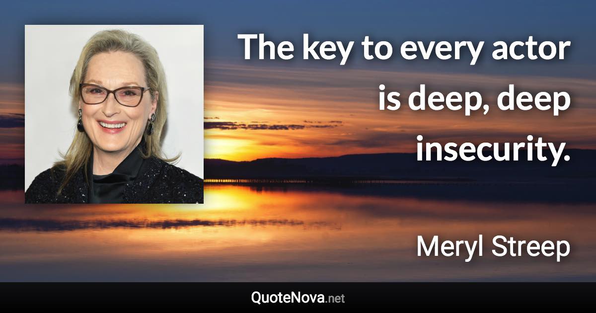 The key to every actor is deep, deep insecurity. - Meryl Streep quote