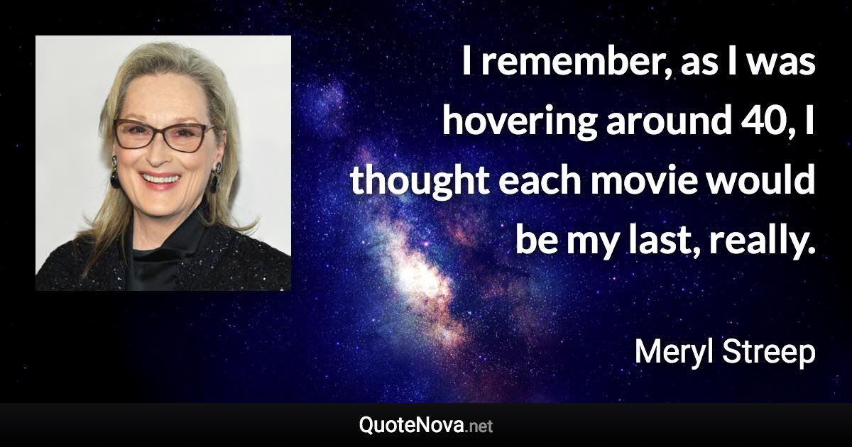 I remember, as I was hovering around 40, I thought each movie would be my last, really. - Meryl Streep quote