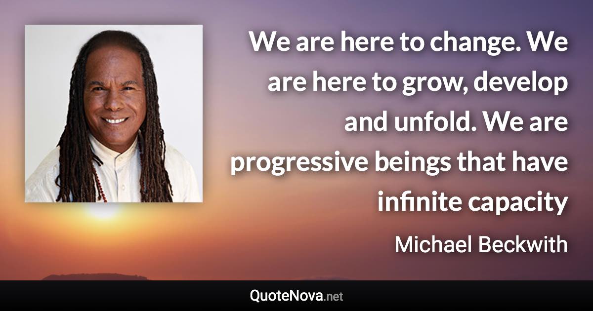 We are here to change. We are here to grow, develop and unfold. We are progressive beings that have infinite capacity - Michael Beckwith quote