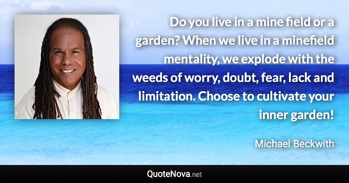 Do you live in a mine field or a garden? When we live in a minefield mentality, we explode with the weeds of worry, doubt, fear, lack and limitation. Choose to cultivate your inner garden! - Michael Beckwith quote