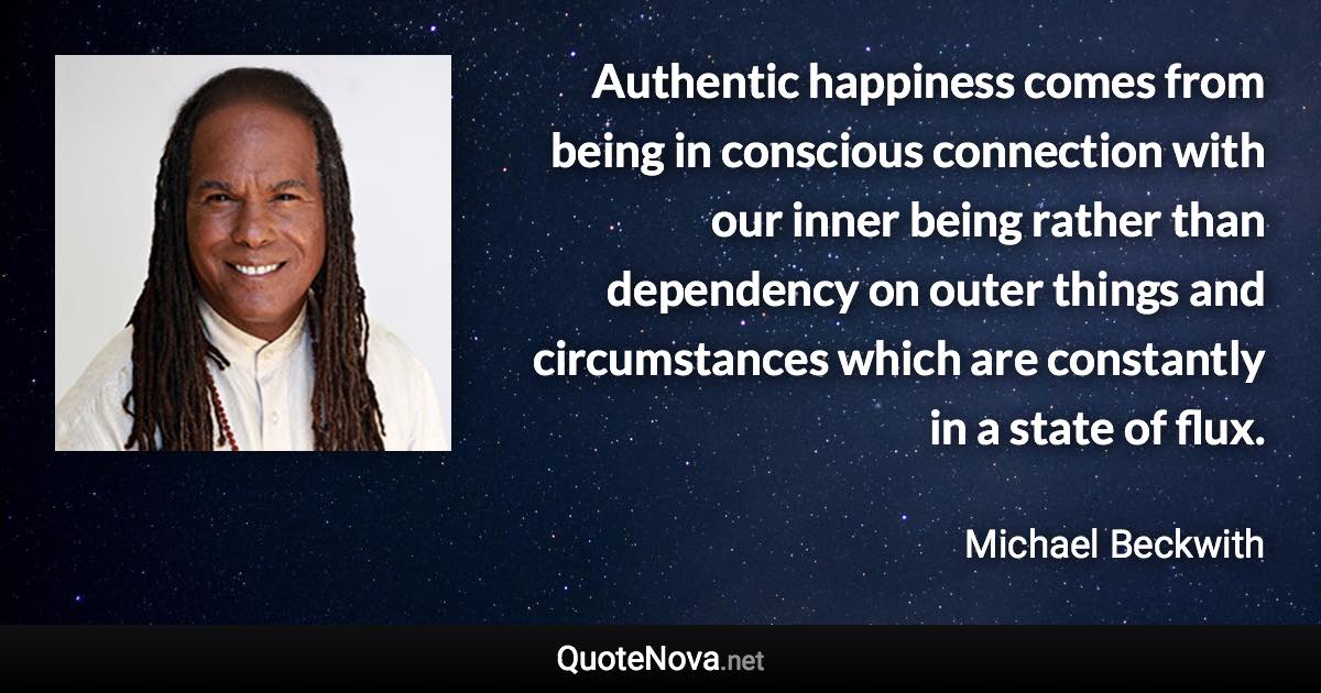 Authentic happiness comes from being in conscious connection with our inner being rather than dependency on outer things and circumstances which are constantly in a state of flux. - Michael Beckwith quote