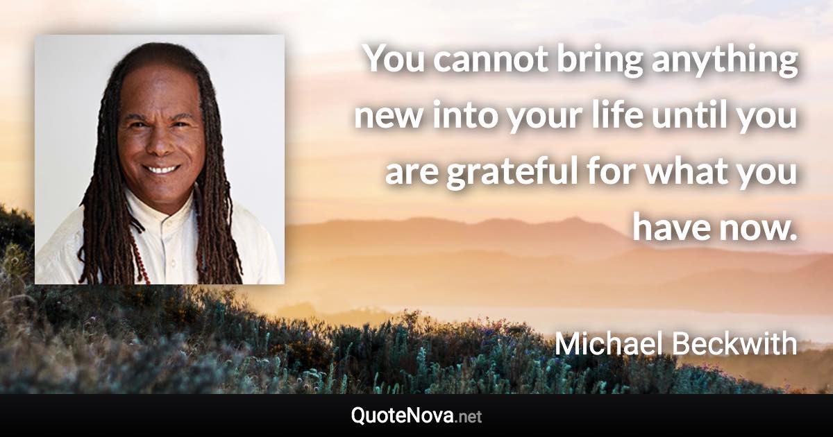 You cannot bring anything new into your life until you are grateful for what you have now. - Michael Beckwith quote