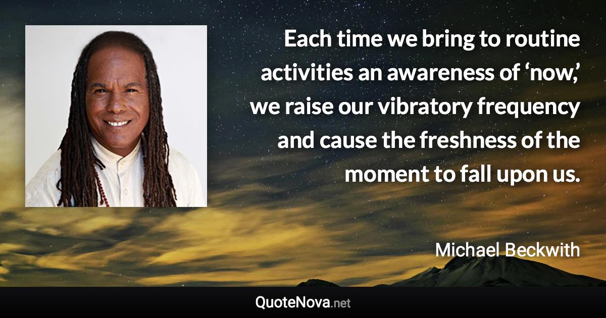 Each time we bring to routine activities an awareness of ‘now,’ we raise our vibratory frequency and cause the freshness of the moment to fall upon us. - Michael Beckwith quote