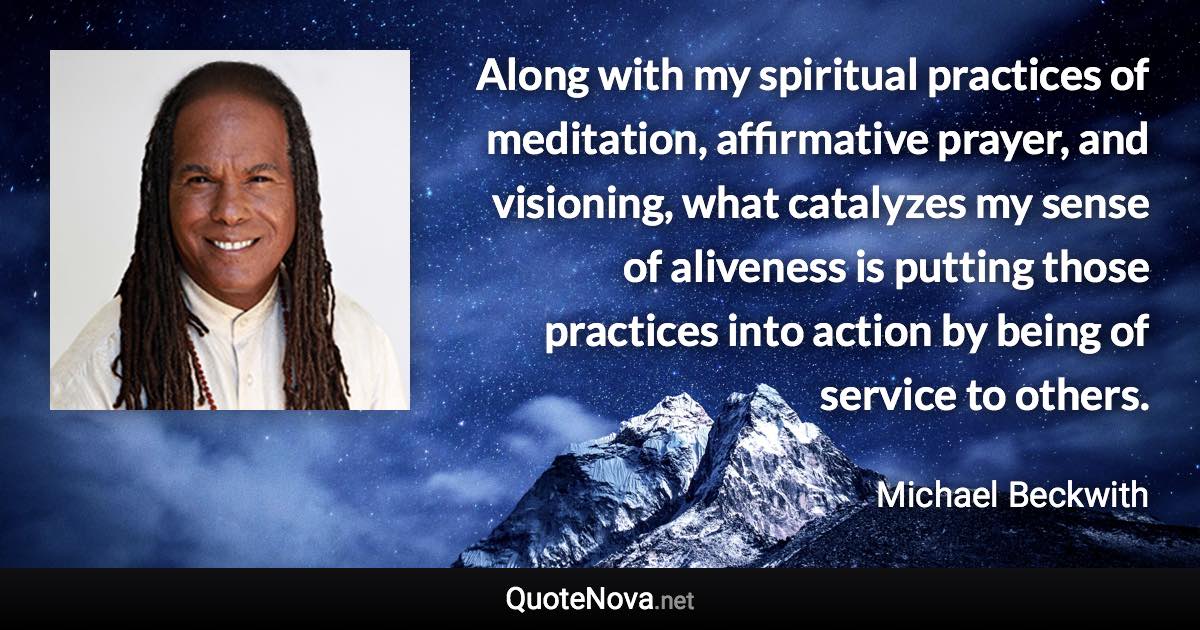 Along with my spiritual practices of meditation, affirmative prayer, and visioning, what catalyzes my sense of aliveness is putting those practices into action by being of service to others. - Michael Beckwith quote