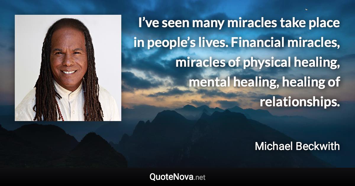 I’ve seen many miracles take place in people’s lives. Financial miracles, miracles of physical healing, mental healing, healing of relationships. - Michael Beckwith quote