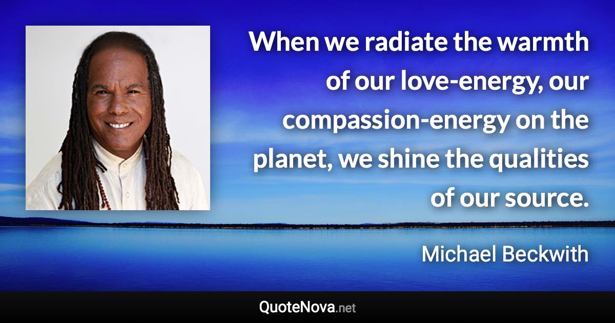 When we radiate the warmth of our love-energy, our compassion-energy on the planet, we shine the qualities of our source. - Michael Beckwith quote