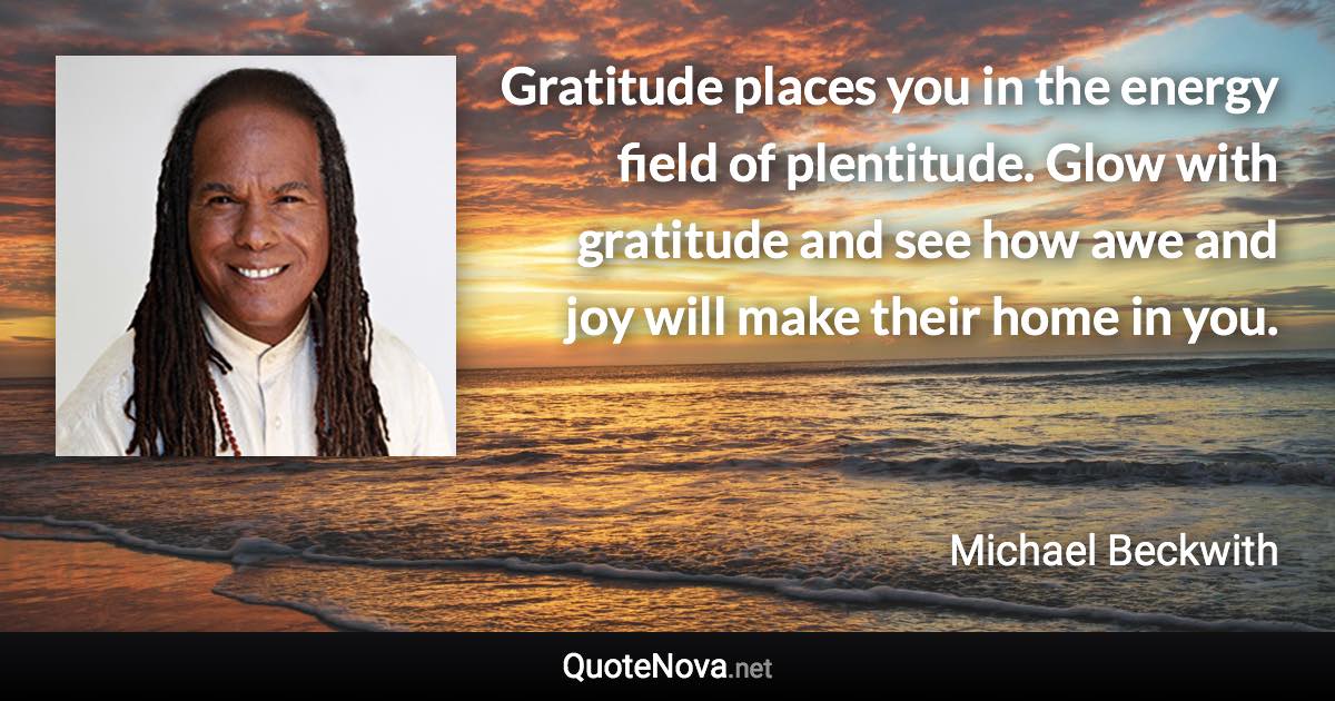 Gratitude places you in the energy field of plentitude. Glow with gratitude and see how awe and joy will make their home in you. - Michael Beckwith quote