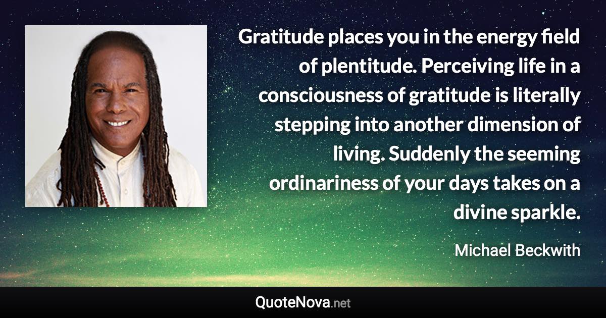 Gratitude places you in the energy field of plentitude. Perceiving life in a consciousness of gratitude is literally stepping into another dimension of living. Suddenly the seeming ordinariness of your days takes on a divine sparkle. - Michael Beckwith quote