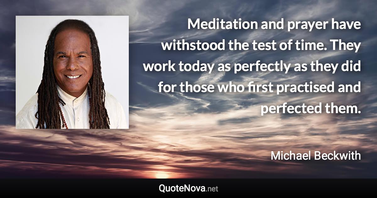 Meditation and prayer have withstood the test of time. They work today as perfectly as they did for those who first practised and perfected them. - Michael Beckwith quote