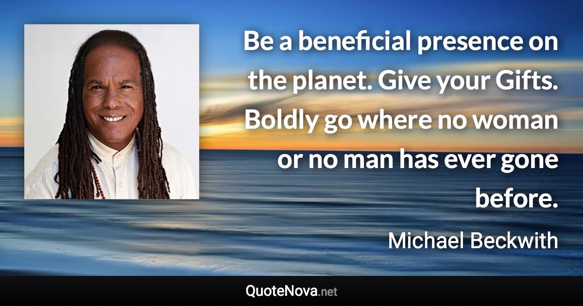 Be a beneficial presence on the planet. Give your Gifts. Boldly go where no woman or no man has ever gone before. - Michael Beckwith quote