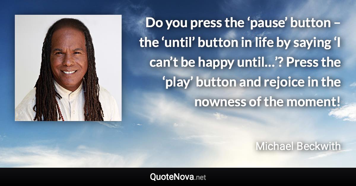 Do you press the ‘pause’ button – the ‘until’ button in life by saying ‘I can’t be happy until…’? Press the ‘play’ button and rejoice in the nowness of the moment! - Michael Beckwith quote