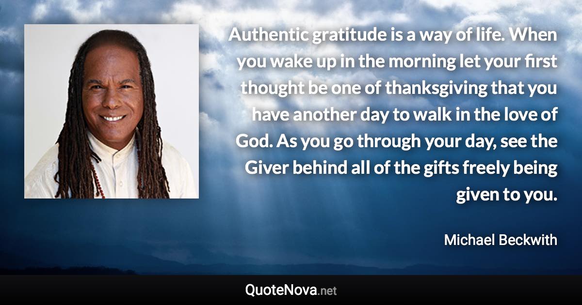 Authentic gratitude is a way of life. When you wake up in the morning let your first thought be one of thanksgiving that you have another day to walk in the love of God. As you go through your day, see the Giver behind all of the gifts freely being given to you. - Michael Beckwith quote